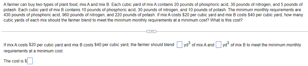 A farmer can buy two types of plant food, mix A and mix B. Each cubic yard of mix A contains 20 pounds of phosphoric acid, 30 pounds of nitrogen, and 5 pounds of
potash. Each cubic yard of mix B contains 10 pounds of phosphoric acid, 30 pounds of nitrogen, and 10 pounds of potash. The minimum monthly requirements are
430 pounds of phosphoric acid, 960 pounds of nitrogen, and 220 pounds of potash. If mix A costs $20 per cubic yard and mix B costs $40 per cubic yard, how many
cubic yards of each mix should the farmer blend to meet the minimum monthly requirements at a minimum cost? What
this cost?
If mix A costs $20 per cubic yard and mix B costs $40 per cubic yard, the farmer should blend yd of mix A and yd of mix B to meet the minimum monthly
requirements at a minimum cost.
The cost is $
