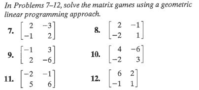 In Problems 7–12, solve the matrix games using a geometric
linear programming approach.
2 -3
2
2 -1]
8.
7.
-1
-2
-1
9.
4 -6
3
10.
-6]
-2
3
-2
6 2]
11.
12.
5
6
-1
2.
