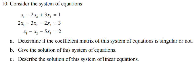 10. Consider the system of equations
х, — 2х, + 3х, - 1
2х, — Зх, — 2х, — 3
X, - x, - 5x, = 2
a. Determine if the coefficient matrix of this system of equations is singular or not.
b. Give the solution of this system of equations.
c. Describe the solution of this system of linear equations.
