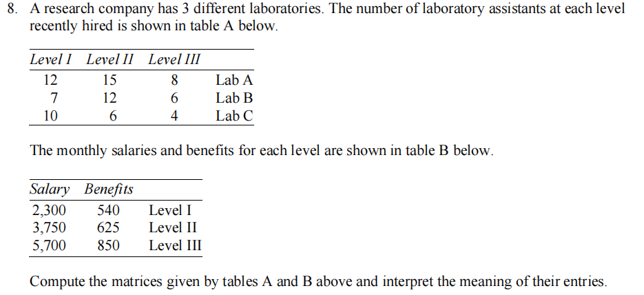 8. A research company has 3 different laboratories. The number of laboratory assistants at each level
recently hired is shown in table A below.
Level 1 Level II Level III
12
15
8
Lab A
7
12
6
Lab B
10
6
4
Lab C
The monthly salaries and benefits for each level are shown in table B below.
Salary Benefits
2,300 540
Level I
3,750 625
Level II
5,700 850
Level III
Compute the matrices given by tables A and B above and interpret the meaning of their entries.