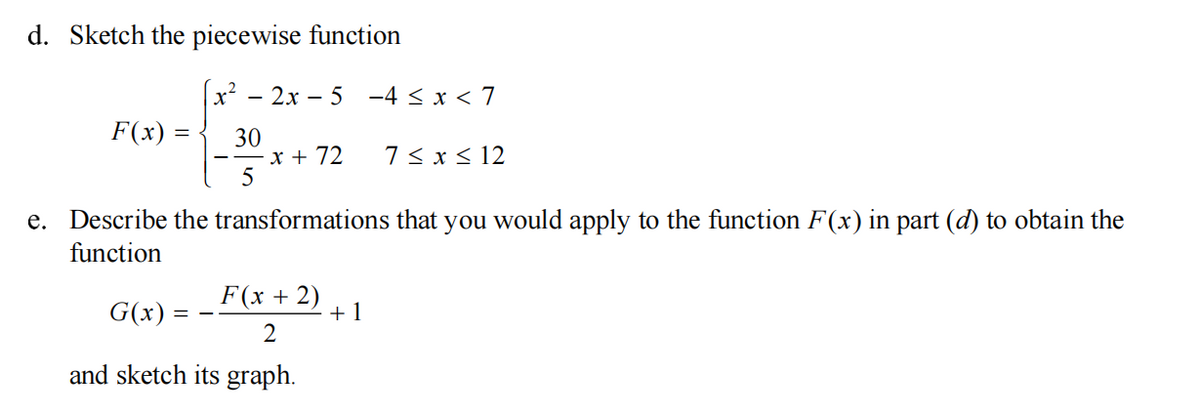 d. Sketch the piecewise function
- 2x - 5 -4 ≤ x < 7
F(x) =
30
x + 72
7 ≤ x ≤ 12
5
e. Describe the transformations that you would apply to the function F(x) in part (d) to obtain the
function
F(x + 2)
G(x)
==
+1
2
and sketch its graph.