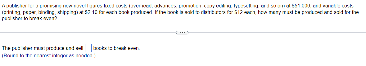 A publisher for a promising new novel figures fixed costs (overhead, advances, promotion, copy editing, typesetting, and so on) at $51,000, and variable costs
(printing, paper, binding, shipping) at $2.10 for each book produced. If the book is sold to distributors for $12 each, how many must be produced and sold for the
publisher to break even?
The publisher must produce and sell
books to break even.
(Round to the nearest integer as needed.)
