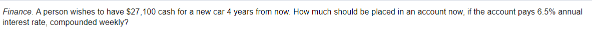 Finance. A person wishes to have $27,100 cash for a new car 4 years from now. How much should be placed in an account now, if the account pays 6.5% annual
interest rate, compounded weekly?
