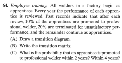 64. Employee training. All welders in a factory begin as
apprentices. Every year the performance of each appren-
tice is reviewed. Past records indicate that after each
review, 10% of the apprentices are promoted to profes-
sional welder, 20% are terminated for unsatisfactory per-
formance, and the remainder continue as apprentices.
(A) Draw a transition diagram.
(B) Write the transition matrix.
(C) What is the probability that an apprentice is promoted
to professional welder within 2 years? Within 4 years?
