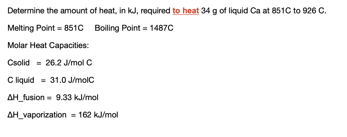 Determine the amount of heat, in kJ, required to heat 34 g of liquid Ca at 851C to 926 C.
Melting Point = 851C
Boiling Point = 1487C
Molar Heat Capacities:
Csolid
= 26.2 J/mol C
C liquid
= 31.0 J/molC
AH_fusion
= 9.33 kJ/mol
AH_vaporization
= 162 kJ/mol
