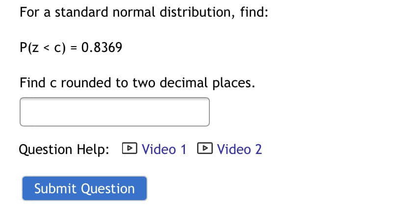 For a standard normal distribution, find:
P(z < c) = 0.8369
Find c rounded to two decimal places.
Question Help: D Video 1
DVideo 2
I Video
Submit Question

