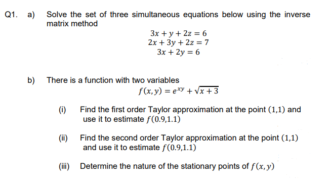 Q1. a) Solve the set of three simultaneous equations below using the inverse
matrix method
3x + y + 2z = 6
2x + 3y + 2z = 7
3x + 2y = 6
b) There is a function with two variables
f(x, y) = exy + √x +3
(i)
Find the first order Taylor approximation at the point (1,1) and
use it to estimate f(0.9,1.1)
(ii)
Find the second order Taylor approximation at the point (1,1)
and use it to estimate f(0.9,1.1)
(iii) Determine the nature of the stationary points of f (x, y)