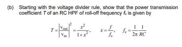 (b) Starting with the voltage divider rule, show that the power transmission
coefficient T of an RC HPF of roll-off frequency fc is given by
4 -
T
out
V:
in
1+x²
x=1₁ fe=
1 1
2π RC