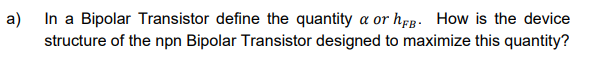 a)
In a Bipolar Transistor define the quantity a or hFB. How is the device
structure of the npn Bipolar Transistor designed to maximize this quantity?