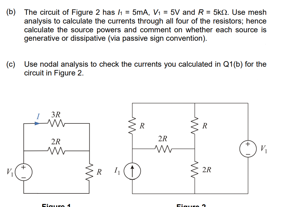 (b) The circuit of Figure 2 has /₁ = 5mA, V₁ = 5V and R = 5k. Use mesh
analysis to calculate the currents through all four of the resistors; hence
calculate the source powers and comment on whether each source is
generative or dissipative (via passive sign convention).
(c) Use nodal analysis to check the currents you calculated in Q1(b) for the
circuit in Figure 2.
+
I
3R
ww
2R
M
Figuro 1
R
www
1₁ (↑
R
2R
M
www
Figuro
R
2R
+
V₁