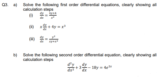 Q3. a) Solve the following first order differential equations, clearly showing all
calculation steps
4y+4
(i)
dx
(ii)
x
+ 4y = x³
(iii)
=
dx xy+x²
b) Solve the following second order differential equation, clearly showing all
calculation steps
d²y
dy
+3
dx² dx
18y = 4e²x
dx