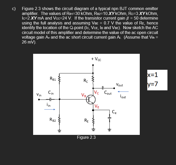 c)
Figure 2.3 shows the circuit diagram of a typical npn BJT common emitter
amplifier. The values of RB1-30 kOhm, RB2=10.XY kOhm, Rc-3.XY kOhm,
Ic=2.XY mA and Vcc=24 V. If the transistor current gain 3 = 50 determine
using the full analysis and assuming VBE = 0.7 V the value of RE, hence
identify the location of the Q-point (Ic, VCE, IB and VBE). Now sketch the AC
circuit model of this amplifier and determine the value of the ac open circuit
voltage gain Av and the ac short circuit current gain Ai. (Assume that Vth =
26 mV).
Vin
RB1
Cin
lin
RB2
-10
Rc
VB
RE
+ Vcc
Vc Cout
VE
www li
Figure 2.3
Vout
Ce
¡out
x=1
y=7