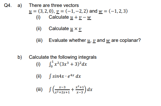 Q4. a)
b)
There are three vectors
u = (3,2,0), v = (-1, -2, 2) and w = (-1,2,3)
(i)
Calculate
eu + v-w
(ii)
Calculate uxv
(iii)
Evaluate whether u, v and w are coplanar?
Calculate the following integrals
(i)
x²(3x³ + 3)²dx
(ii)
(iii) S
Isin4x. e4x dx
X-3
S (223+1+²+1) dx
x-3