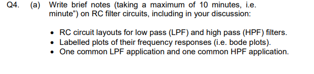 Q4.
(a) Write brief notes (taking a maximum of 10 minutes, i.e.
minute") on RC filter circuits, including in your discussion:
• RC circuit layouts for low pass (LPF) and high pass (HPF) filters.
Labelled plots of their frequency responses (i.e. bode plots).
• One common LPF application and one common HPF application.