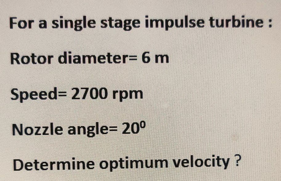 For a single stage impulse turbine:
Rotor diameter= 6 m
Speed= 2700 rpm
Nozzle angle= 20°
Determine optimum velocity?

