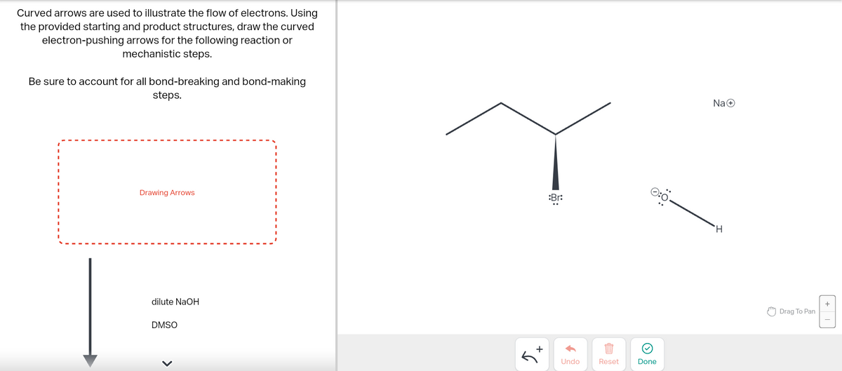 Curved arrows are used to illustrate the flow of electrons. Using
the provided starting and product structures, draw the curved
electron-pushing arrows for the following reaction or
mechanistic steps.
Be sure to account for all bond-breaking and bond-making
steps.
Drawing Arrows
dilute NaOH
DMSO
+
:Br:
Undo
Reset
Done
Na+
H
Drag To Pan