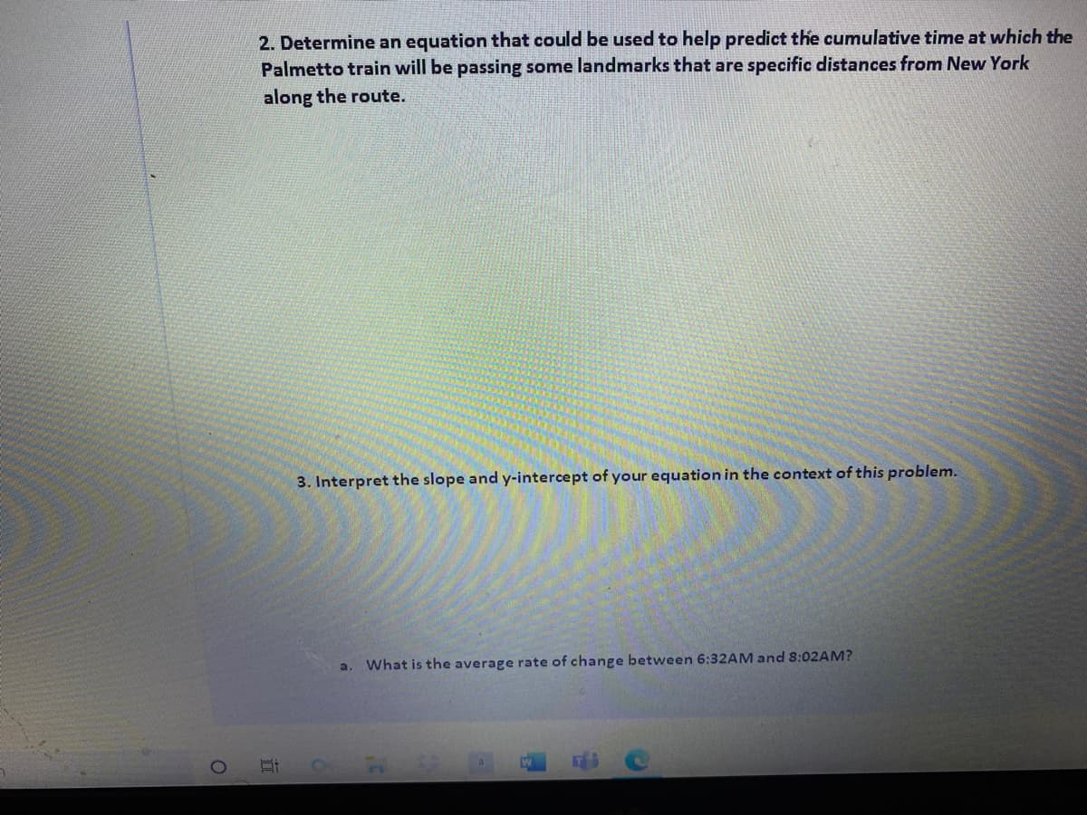 2. Determine an equation that could be used to help predict the cumulative time at which the
Palmetto train will be passing some landmarks that are specific distances from New York
along the route.
3. Interpret the slope and y-intercept of your equation in the context of this problem.
What is the average rate of change between 6:32AM and 8:02AM?
a.
