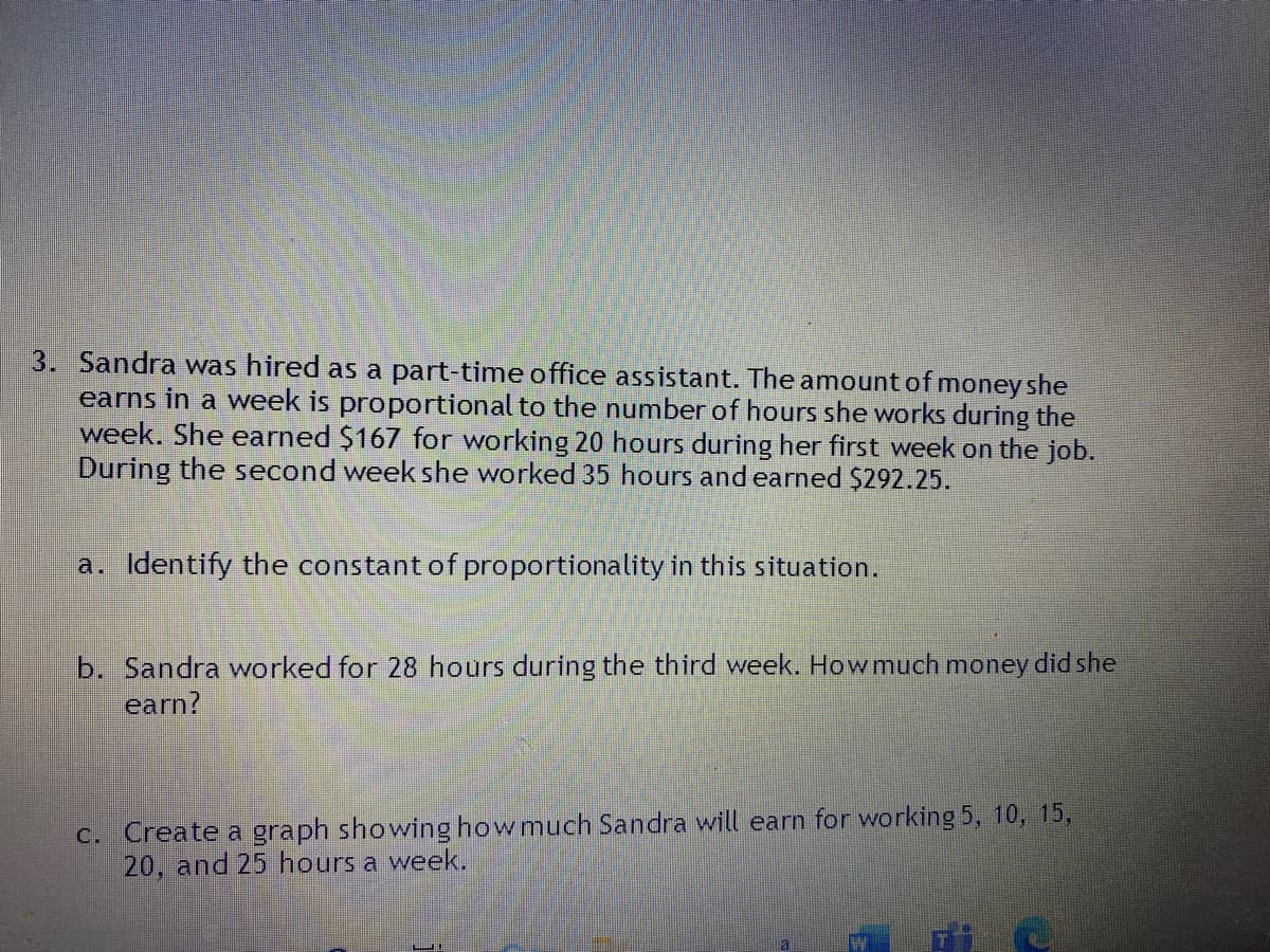 3. Sandra was hired as a part-time office assistant. The amount of money she
earns in a week is proportional to the number of hours she works during the
week. She earned $167 for working 20 hours during her first week on the job.
During the second week she worked 35 hours and earned $292.25.
a. Identify the constant of proportionality in this situation.
b. Sandra worked for 28 hours during the third week. How much money did she
earn?
c. Create a graph showing how much Sandra will earn for working 5, 10, 15,
20, and 25 hours a week.
