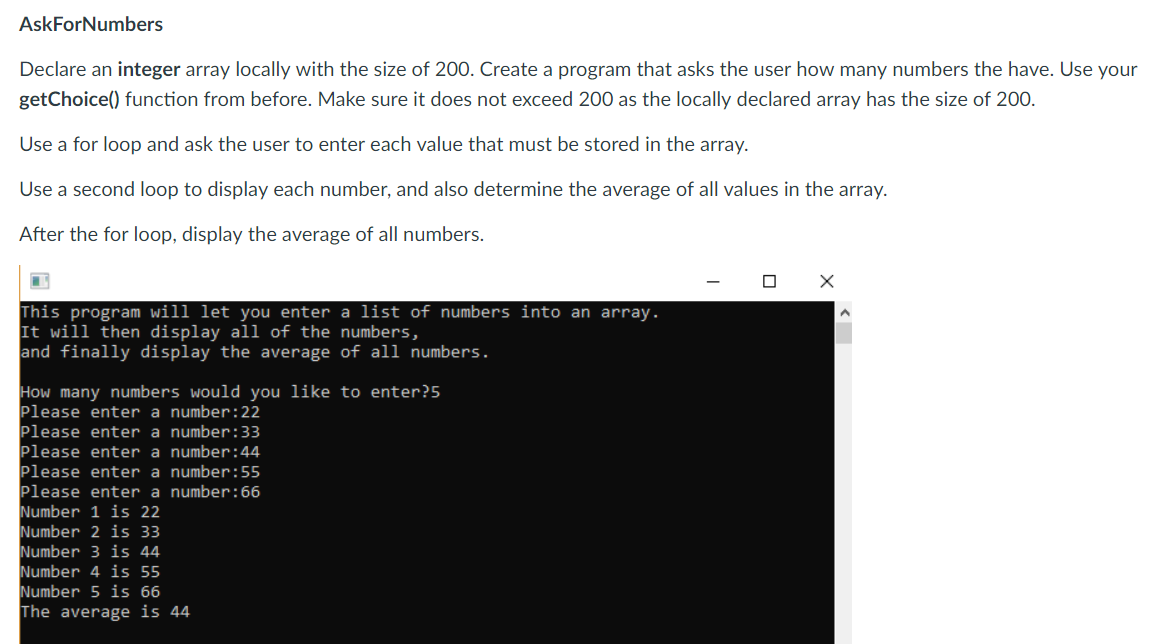 AskForNumbers
Declare an integer array locally with the size of 200. Create a program that asks the user how many numbers the have. Use your
getChoice() function from before. Make sure it does not exceed 200 as the locally declared array has the size of 200
Use a for loop and ask the user to enter each value that must be stored in the array
Use a second loop to display each number, and also determine the average of all values in the array
After the for loop, display the average of all numbers.
This program will let you enter a list of numbers into an array.
It will then display all of the numbers,
and finally display the average of all numbers.
How many numbers would you like to enter?5
Please enter a number: 22
Please enter a number: 33
Please enter a number:44
Please enter a number: 55
Please enter a number: 66
lumber 1 is 22
lumber 2 is 33
lumber 3 is 44
lumber 4 is 55
lumber 5 is 66
The average is 44
