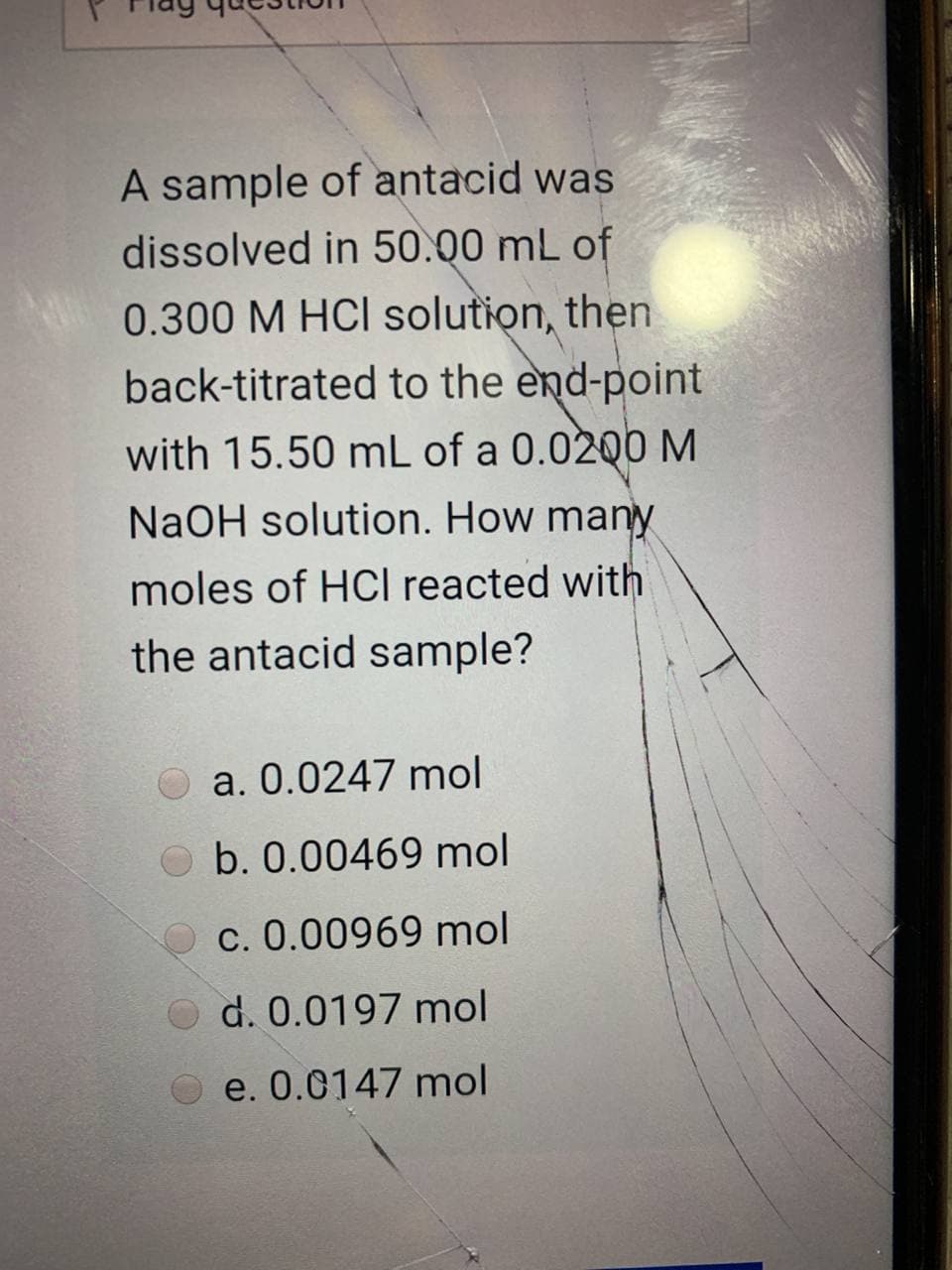 A sample of antacid was
dissolved in 50.00 mL of
0.300 M HCI solution, then
back-titrated to the end-point
with 15.50 mL of a 0.0200 M
NaOH solution. How many
moles of HCI reacted with
the antacid sample?
O a. 0.0247 mol
b. 0.00469 mol
c. 0.00969 mol
O d. 0.0197 mol
e. 0.0147 mol
