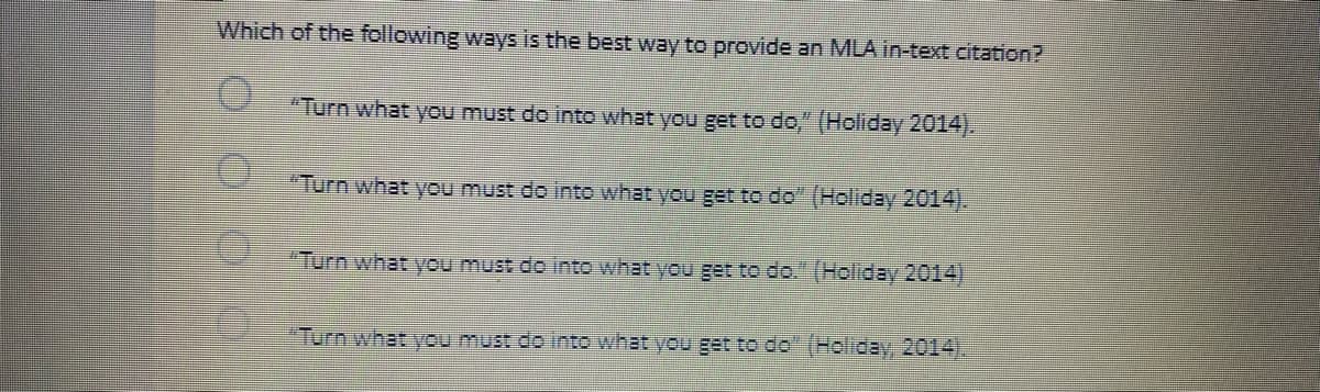 Which of the following ways is the best way to provide an MLA in-text citation?
"Turn what you must do into what you get to do," (Holiday 2014).
"Turn what you must do into what you get to do" (Holiday 2014).
"Turn what you must de into what you get to do." (Holiday 2014)
Turn what you must de into what you get to do" (Holiday, 2014).