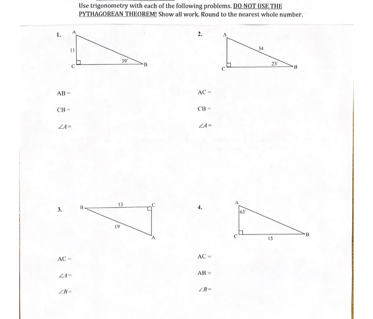 1.
11
AB=
CB=
ZA=
3.
AC =
ZA=
ZB=
Use trigonometry with each of the following problems. DO NOT USE THE
PYTHAGOREAN THEOREM! Show all work. Round to the nearest whole number.
2.
A
34
39°
B
B
AC =
CB=
ZA=
13
19
AC =
AB=
ZB=
63
23°
15
B