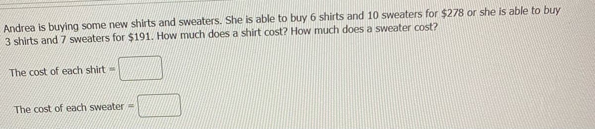 Andrea is buying some new shirts and sweaters. She is able to buy 6 shirts and 10 sweaters for $278 or she is able to buy
3 shirts and 7 sweaters for $191. How much does a shirt cost? How much does a sweater cost?
The cost of each shirt =
The cost of each sweater =