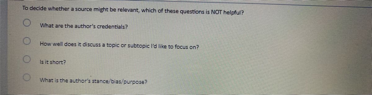 To decide whether a source might be relevant, which of these questions is NOT helpful?
000
What are the author's credentials?
How well does it discuss a topic or subtopic I'd like to focus on?
Is it short?
What is the author's stance/bias/purpose?