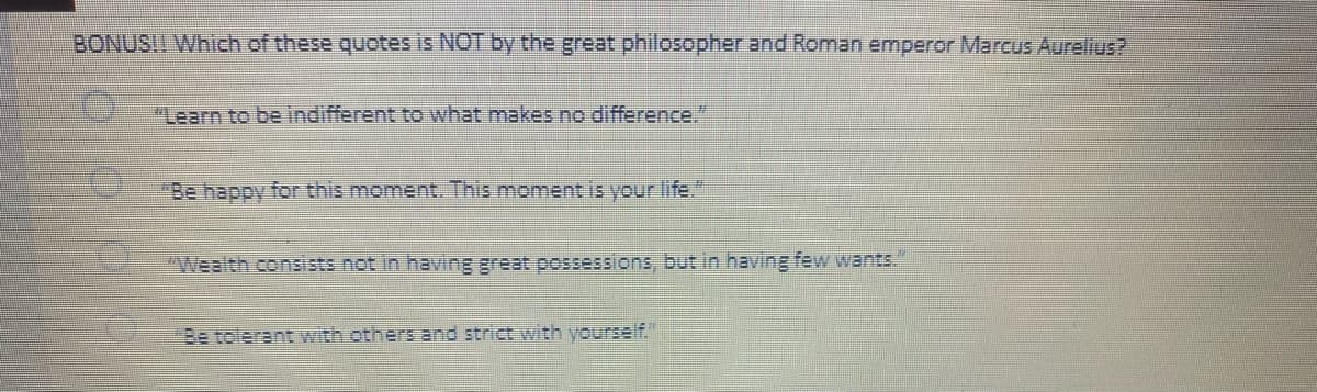 BONUS!! Which of these quotes is NOT by the great philosopher and Roman emperor Marcus Aurelius?
"Learn to be indifferent to what makes no difference."
"Be happy for this moment. This moment is your life."
"Wealth consists not in having great possessions, but in having few wants."
"Be tolerant with others and strict with yourself."