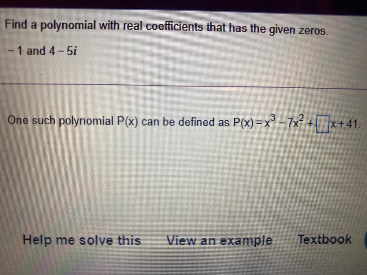 Find a polynomial with real coefficients that has the given zeros.
- 1 and 4-5i
One such polynomial P(x) can be defined as P(x) =x - 7x+x+41.
– 7x?
%3D
Help me solve this
View an example
Textbook
