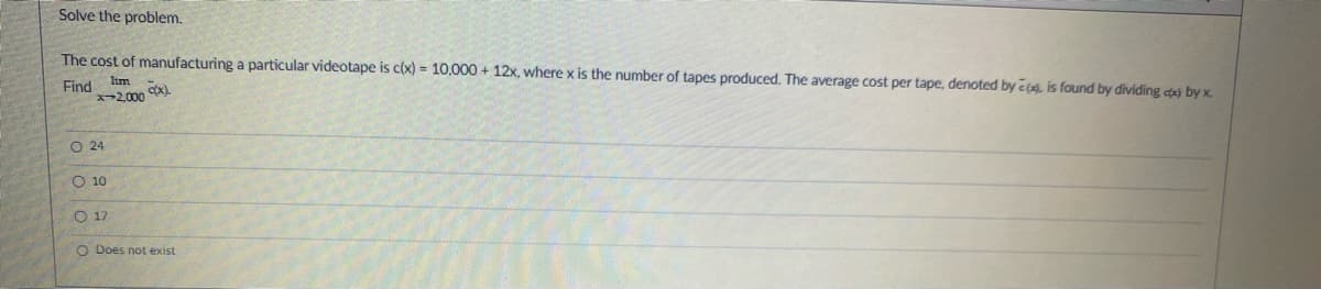 Solve the problem.
lim
The cost of manufacturing a particular videotape is c(x) = 10,000+ 12x, where x is the number of tapes produced. The average cost per tape, denoted by , is found by dividing cx) by x.
Find
*-2,000 (x).
O 24
10
A
O 17
O Does not exist