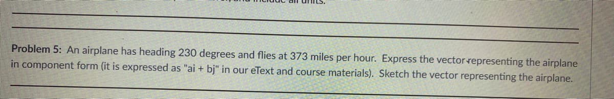 Problem 5: An airplane has heading 230 degrees and flies at 373 miles per hour. Express the vector representing the airplane
in component form (it is expressed as "ai + bj" in our eText and course materials). Sketch the vector representing the airplane.