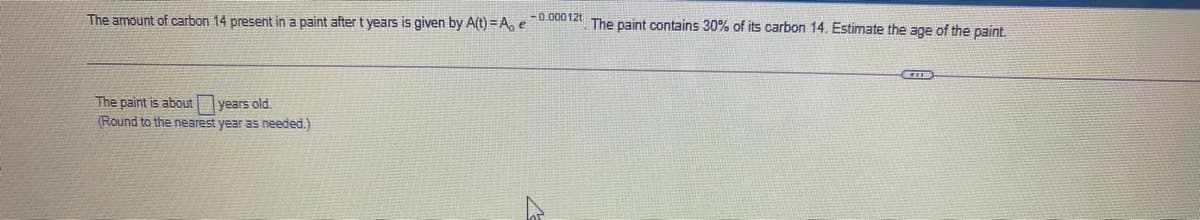 The amount of carbon 14 present in a paint after t years is given by A(t) =Ae 0.00012t The paint contains 30% of its carbon 14. Estimate the age of the paint.
The paint is about years old.
(Round to the nearest year as needed.)
