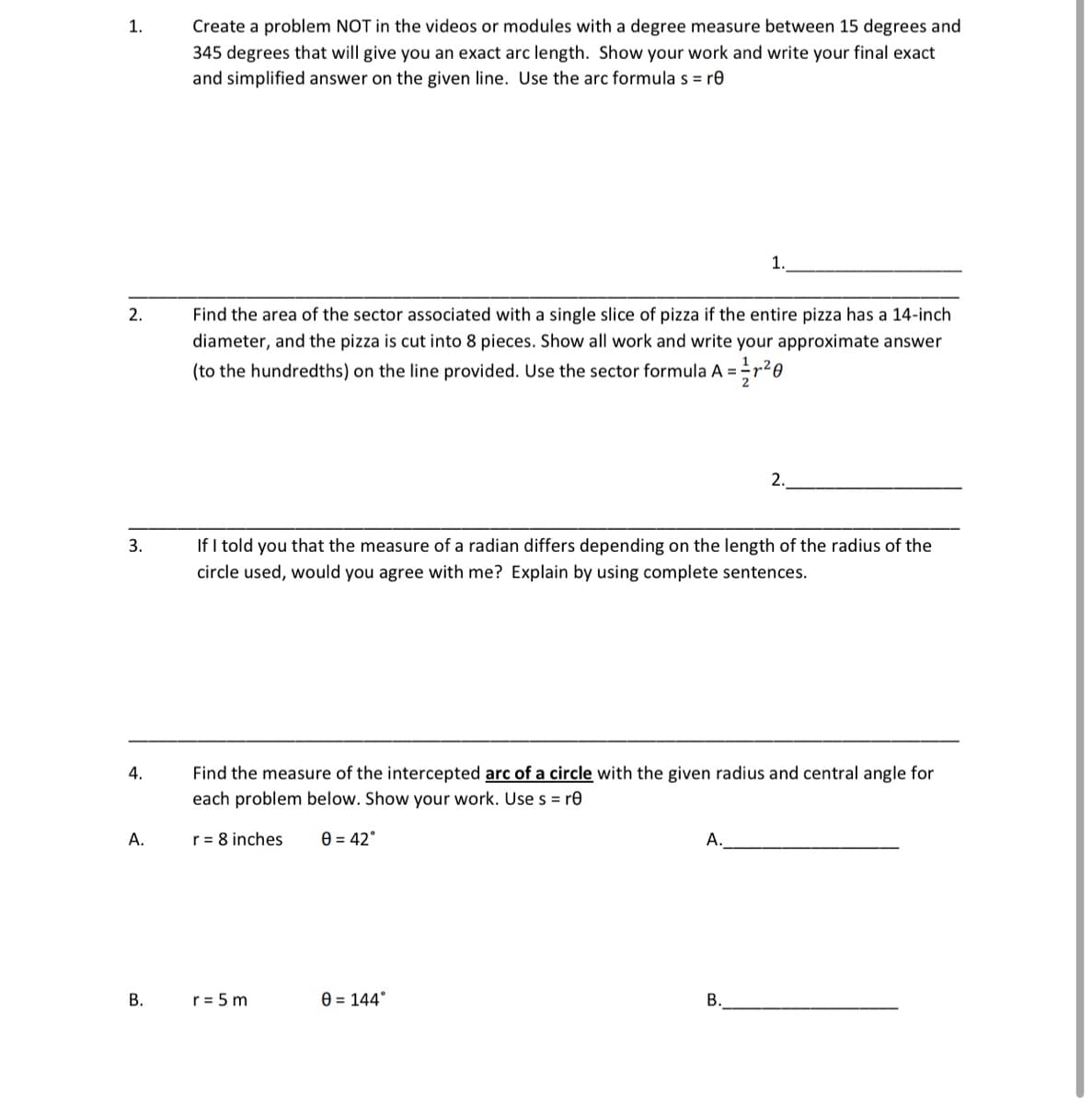 1.
Create a problem NOT in the videos or modules with a degree measure between 15 degrees and
345 degrees that will give you an exact arc length. Show your work and write your final exact
and simplified answer on the given line. Use the arc formula s = re
1.
2.
Find the area of the sector associated with a single slice of pizza if the entire pizza has a 14-inch
diameter, and the pizza is cut into 8 pieces. Show all work and write your approximate answer
(to the hundredths) on the line provided. Use the sector formula A = = ²/r²0
2.
3.
If I told you that the measure of a radian differs depending on the length of the radius of the
circle used, would you agree with me? Explain by using complete sentences.
4.
Find the measure of the intercepted arc of a circle with the given radius and central angle for
each problem below. Show your work. Use s = re
r = 8 inches
0 = 42°
A.
r = 5 m
0 = 144°
B.
A.
B.