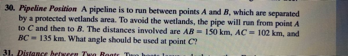 30. Pipeline Position A pipeline is to run between points A and B, which are separated
by a protected wetlands area. To avoid the wetlands, the pipe will run from point A
to C and then to B. The distances involved are AB = 150 km, AC = 102 km, and
BC = 135 km. What angle should be used at point C?
31. Distance between Two Boats Two boots logu