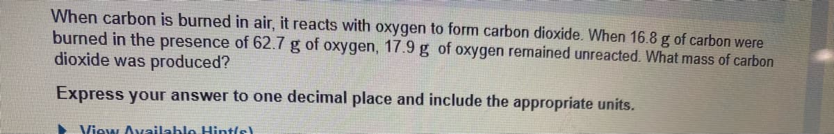 When carbon is burned in air, it reacts with oxygen to form carbon dioxide. When 16.8 g of carbon were
burned in the presence of 62.7 g of oxygen, 17.9 g of oxygen remained unreacted. What mass of carbon
dioxide was produced?
Express your answer to one decimal place and include the appropriate units.
View Available Hintle!
