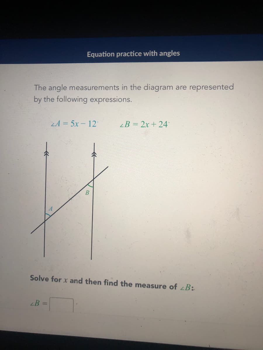 Equation practice with angles
The angle measurements in the diagram are represented
by the following expressions.
LA = 5x - 12
<B = 2x + 24
B
Solve for x and then find the measure of zB:
B =
