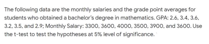 The following data are the monthly salaries and the grade point averages for
students who obtained a bachelor's degree in mathematics. GPA: 2.6, 3.4, 3.6,
3.2, 3.5, and 2.9; Monthly Salary: 3300, 3600, 4000, 3500, 3900, and 3600. Use
the t-test to test the hypotheses at 5% level of significance.
