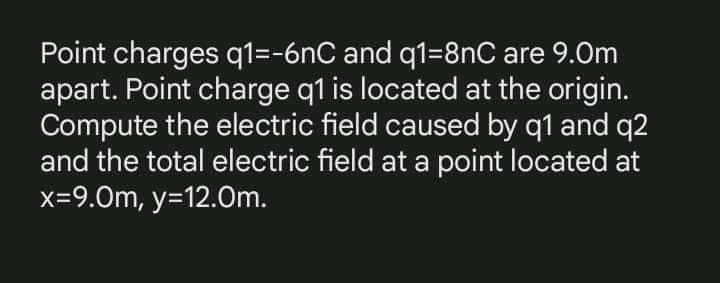 Point charges q1=-6nC and q1=8nC are 9.0m
apart. Point charge q1 is located at the origin.
Compute the electric field caused by q1 and q2
and the total electric field at a point located at
x=9.0m, y=12.0m.
