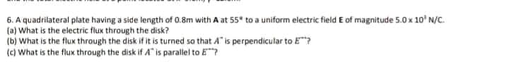 6. A quadrilateral plate having a side length of 0.8m with A at 55* to a uniform electric field E of magnitude 5.0x 10' N/C.
(a) What is the electric flux through the disk?
(b) What is the flux through the disk if it is turned sa that A" is perpendicular to E?
(c) What is the flux through the disk if A" is parallel to E?
