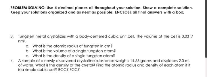 PROBLEM SOLVING: Use 4 decimal places all throughout your solution. Show a complete solution.
Keep your solutions organized and as neat as possible. ENCLOSE all final answers with a box.
3. Tungsten metal crystalizes with a body-centered cubic unit cell. The volume of the cell is 0.0317
nm?.
a. What is the atomic radius of tungsten in cm?
b. What is the volume of a single tungsten atom?
c. What is the density of a single tungsten atom?
4. A sample of a newly discovered crystalline substance weights 14.56 grams and displaces 2.3 ml
of water. What is the density of the crystal? Find the atomic radius and density of each atom if it
is a simple cubic cell? BCC? FCC?
