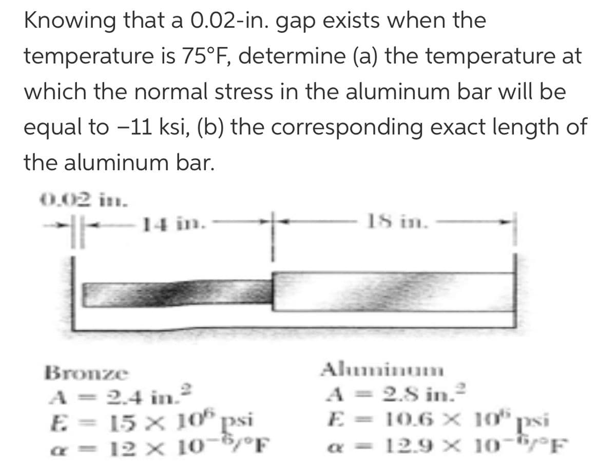 Knowing that a 0.02-in. gap exists when the
temperature is 75°F, determine (a) the temperature at
which the normal stress in the aluminum bar will be
equal to -11 ksi, (b) the corresponding exact length of
the aluminum bar.
0,02 in.
14 in.
18 in.
Bronze
Alminum
A = 2.4 in²
E = 15 × 10* psi
a = 12 × 10-6/°F
A = 2.8 in.²
E = 10,6 X 10°
a = 12.9 × 10-6/°F
"psi
