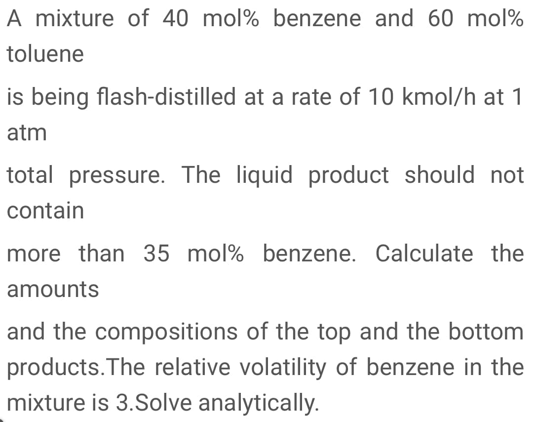 A mixture of 40 mol% benzene and 60 mol%
toluene
is being flash-distilled at a rate of 10 kmol/h at 1
atm
total pressure. The liquid product should not
contain
more than 35 mol% benzene. Calculate the
amounts
and the compositions of the top and the bottom
products.The relative volatility of benzene in the
mixture is 3.Solve analytically.
