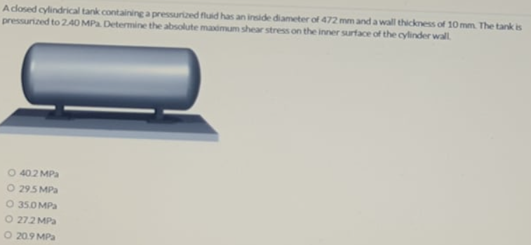 Adosed cylindrical tank containinga pressurized fluid has an inside diameter of 472 mm and a wall thickness of 10 mm. The tank is
pressurized to 240 MPa. Determine the absolute maximum shear stress on the inner surface of the cylinder wall.
40.2 MPa
O 295 MPa
35.0 MPa
O 272 MPa
O 20.9 MPa
