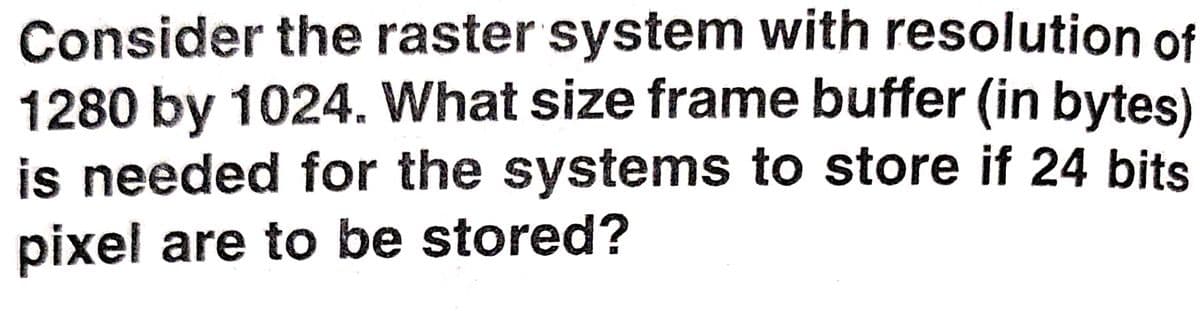 Consider the raster system with resolution of
1280 by 1024. What size frame buffer (in bytes)
is needed for the systems to store if 24 bits
pixel are to be stored?
