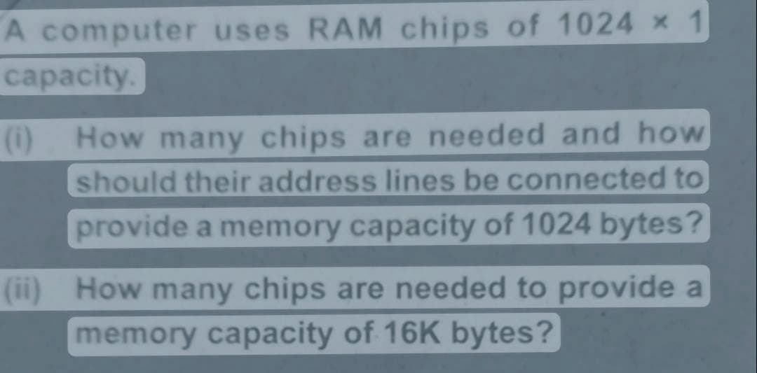 A computer uses RAM chips of 1024 x 1
capacity.
(1)
How many chips are needed and how
should their address lines be connected to
provide a memory capacity of 1024 bytes?
(ii) How many chips are needed to provide a
memory capacity of 16K bytes?
