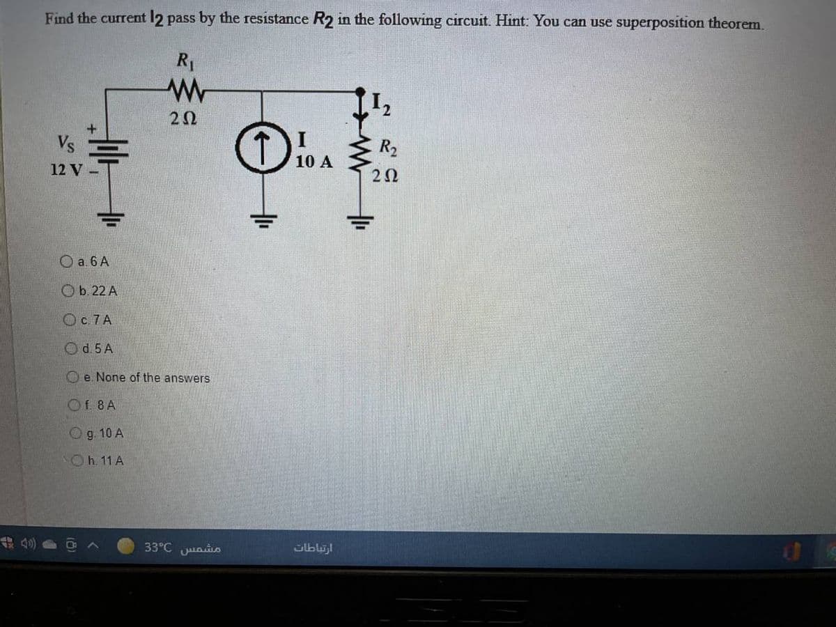 Find the current 12 pass by the resistance R2 in the following circuit. Hint: You can use superposition theorem.
R1
Vs言
R2
10 A
12 V
O a 6 A
Ob. 22 A
OC7A
Od. 5 A
O e. None of the answers
Of 8A
Og. 10 A
Oh.11 A
A 40)
33°C uaio
