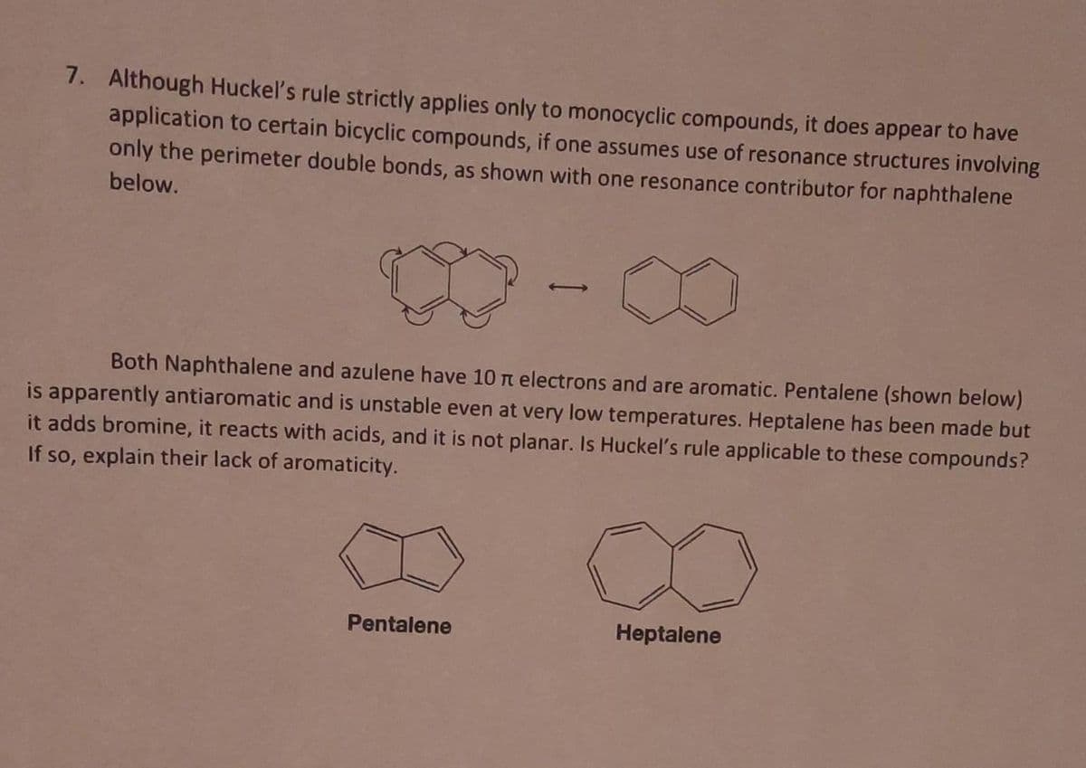 7. Although Huckel's rule strictly applies only to monocyclic compounds, it does appear to have
application to certain bicyclic compounds, if one assumes use of resonance structures involving
only the perimeter double bonds, as shown with one resonance contributor for naphthalene
below.
Both Naphthalene and azulene have 10 t electrons and are aromatic. Pentalene (shown below)
is apparently antiaromatic and is unstable even at very low temperatures. Heptalene has been made but
it adds bromine, it reacts with acids, and it is not planar. Is Huckel's rule applicable to these compounds?
If so, explain their lack of aromaticity.
Pentalene
Heptalene
