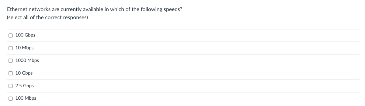 Ethernet networks are currently available in which of the following speeds?
(select all of the correct responses)
O 100 Gbps
O 10 Mbps
O 1000 Mbps
O 10 Gbps
O 2.5 Gbps
O 100 Mbps
