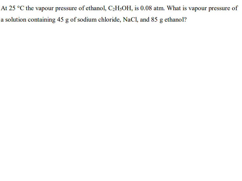 At 25 °C the vapour pressure of ethanol, C2H5OH, is 0.08 atm. What is vapour pressure of
a solution containing 45 g of sodium chloride, NaCI, and 85 g ethanol?

